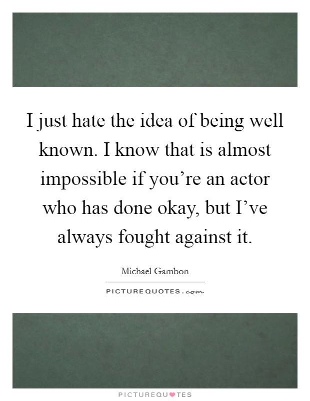 I just hate the idea of being well known. I know that is almost impossible if you're an actor who has done okay, but I've always fought against it. Picture Quote #1