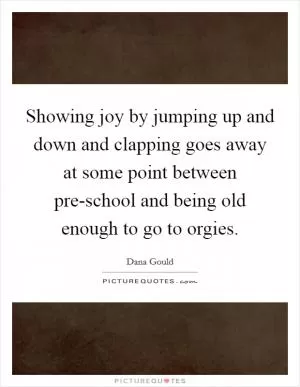 Showing joy by jumping up and down and clapping goes away at some point between pre-school and being old enough to go to orgies Picture Quote #1