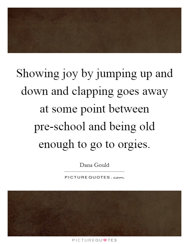 Showing joy by jumping up and down and clapping goes away at some point between pre-school and being old enough to go to orgies. Picture Quote #1