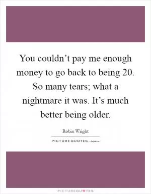 You couldn’t pay me enough money to go back to being 20. So many tears; what a nightmare it was. It’s much better being older Picture Quote #1