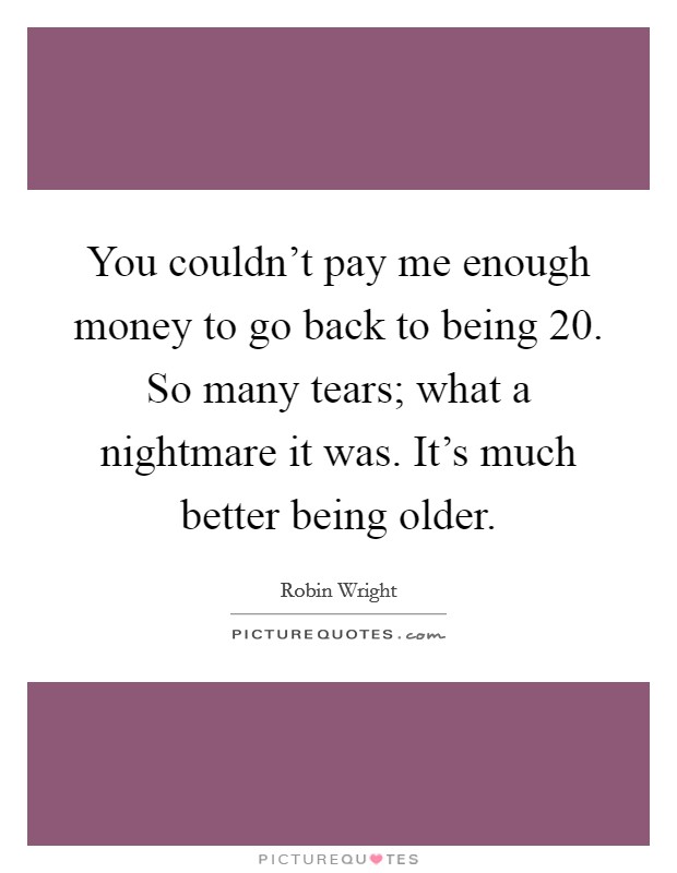 You couldn't pay me enough money to go back to being 20. So many tears; what a nightmare it was. It's much better being older. Picture Quote #1