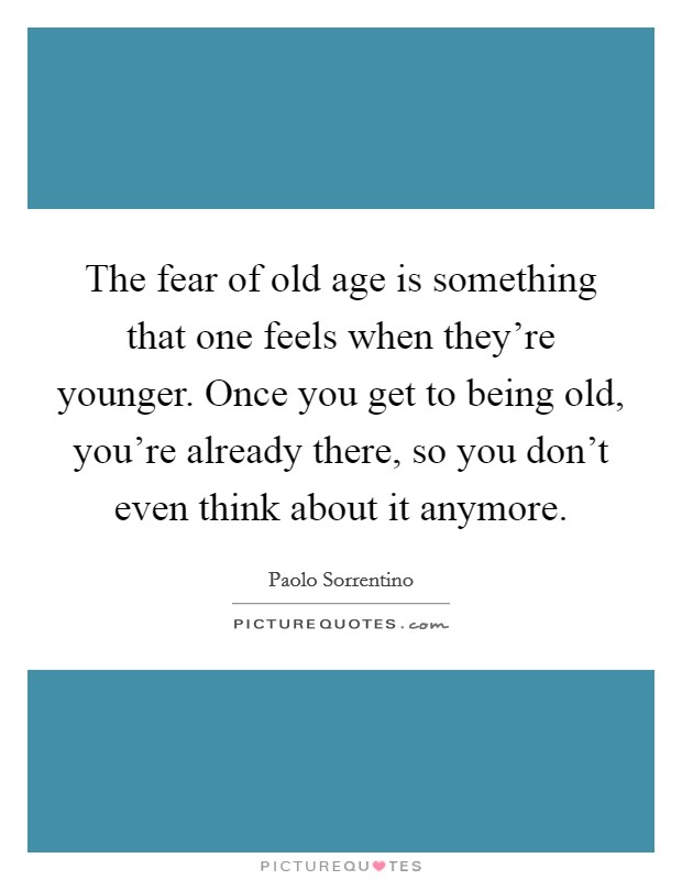 The fear of old age is something that one feels when they're younger. Once you get to being old, you're already there, so you don't even think about it anymore. Picture Quote #1