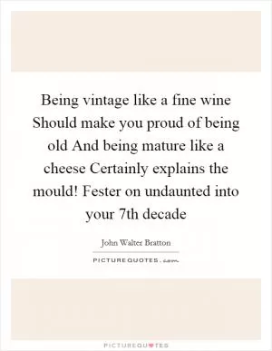 Being vintage like a fine wine Should make you proud of being old And being mature like a cheese Certainly explains the mould! Fester on undaunted into your 7th decade Picture Quote #1