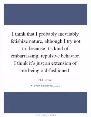 I think that I probably inevitably fetishize nature, although I try not to, because it’s kind of embarrassing, repulsive behavior. I think it’s just an extension of me being old-fashioned Picture Quote #1