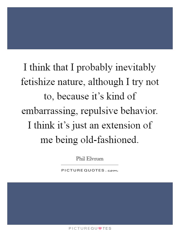 I think that I probably inevitably fetishize nature, although I try not to, because it's kind of embarrassing, repulsive behavior. I think it's just an extension of me being old-fashioned. Picture Quote #1