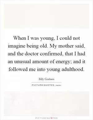 When I was young, I could not imagine being old. My mother said, and the doctor confirmed, that I had an unusual amount of energy; and it followed me into young adulthood Picture Quote #1