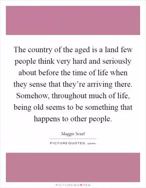The country of the aged is a land few people think very hard and seriously about before the time of life when they sense that they’re arriving there. Somehow, throughout much of life, being old seems to be something that happens to other people Picture Quote #1