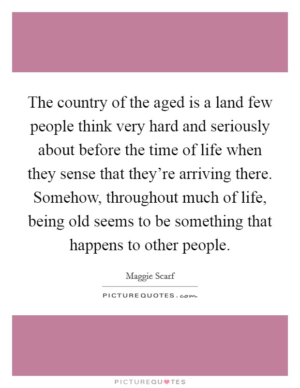 The country of the aged is a land few people think very hard and seriously about before the time of life when they sense that they're arriving there. Somehow, throughout much of life, being old seems to be something that happens to other people. Picture Quote #1