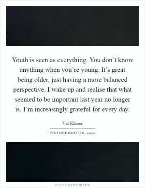 Youth is seen as everything. You don’t know anything when you’re young. It’s great being older, just having a more balanced perspective. I wake up and realise that what seemed to be important last year no longer is. I’m increasingly grateful for every day Picture Quote #1