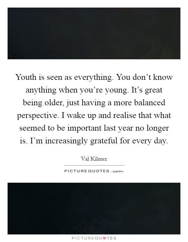 Youth is seen as everything. You don't know anything when you're young. It's great being older, just having a more balanced perspective. I wake up and realise that what seemed to be important last year no longer is. I'm increasingly grateful for every day. Picture Quote #1