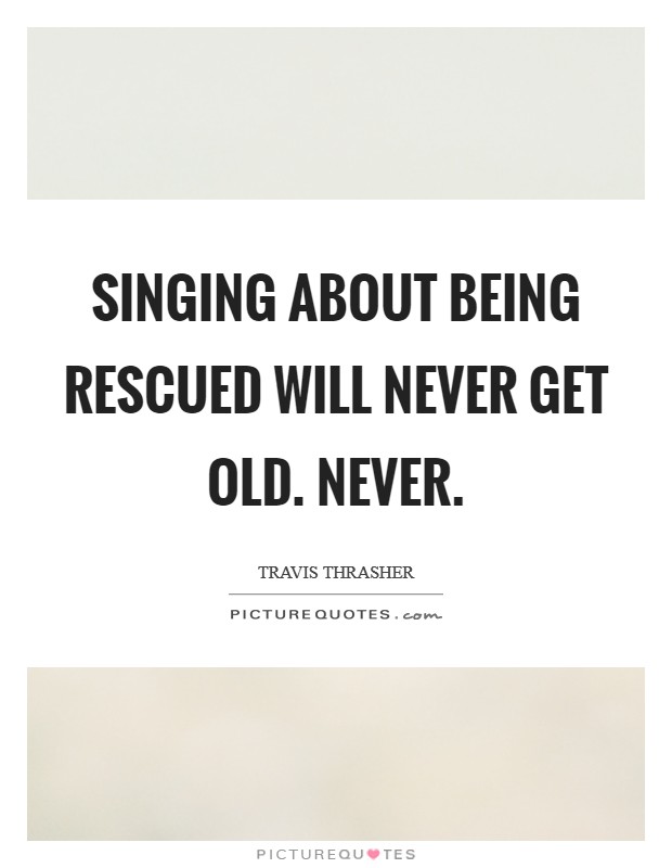 Singing about being rescued will never get old. Never. Picture Quote #1