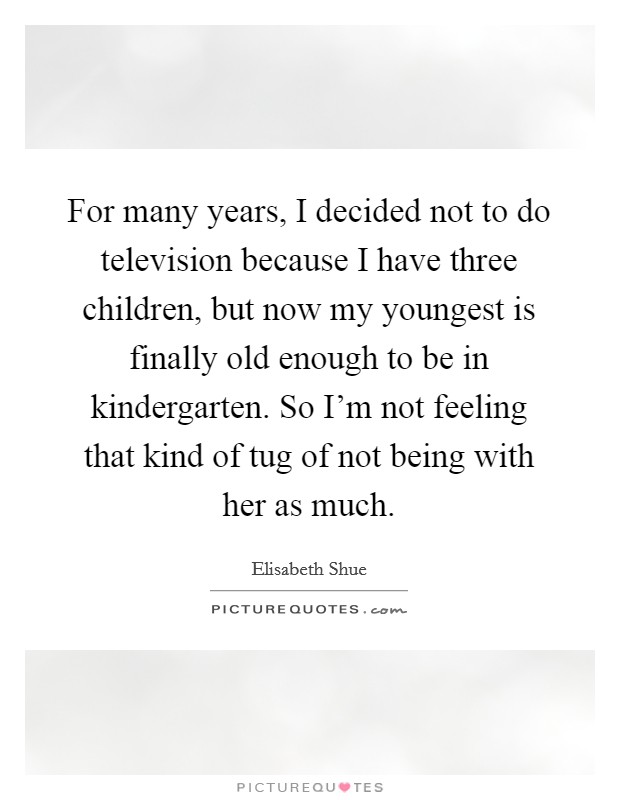 For many years, I decided not to do television because I have three children, but now my youngest is finally old enough to be in kindergarten. So I'm not feeling that kind of tug of not being with her as much. Picture Quote #1