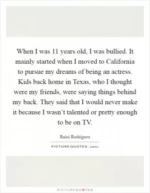 When I was 11 years old, I was bullied. It mainly started when I moved to California to pursue my dreams of being an actress. Kids back home in Texas, who I thought were my friends, were saying things behind my back. They said that I would never make it because I wasn’t talented or pretty enough to be on TV Picture Quote #1