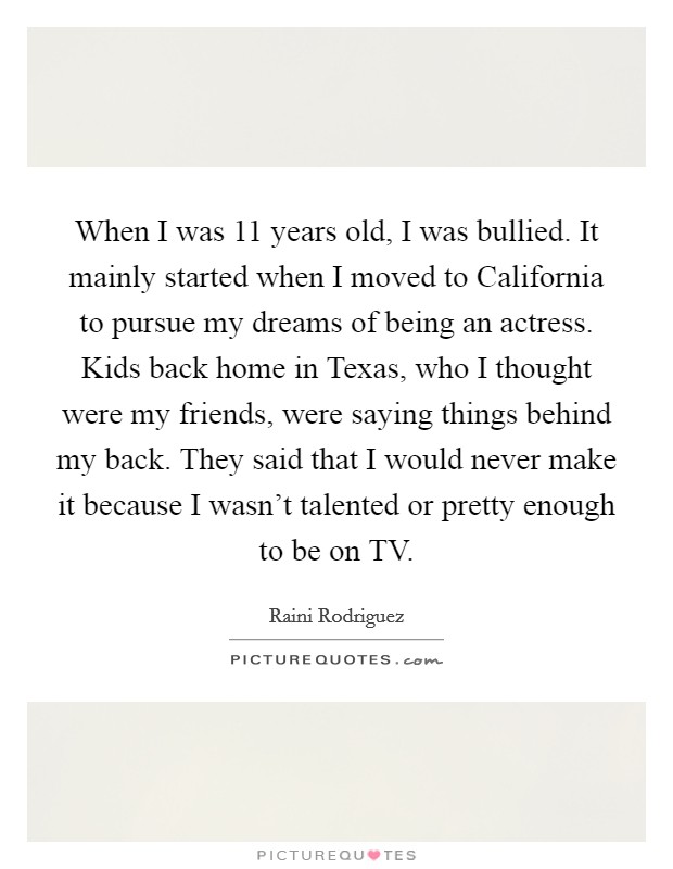 When I was 11 years old, I was bullied. It mainly started when I moved to California to pursue my dreams of being an actress. Kids back home in Texas, who I thought were my friends, were saying things behind my back. They said that I would never make it because I wasn't talented or pretty enough to be on TV. Picture Quote #1