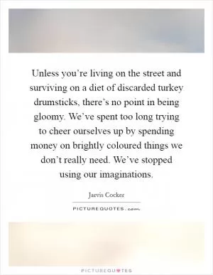 Unless you’re living on the street and surviving on a diet of discarded turkey drumsticks, there’s no point in being gloomy. We’ve spent too long trying to cheer ourselves up by spending money on brightly coloured things we don’t really need. We’ve stopped using our imaginations Picture Quote #1