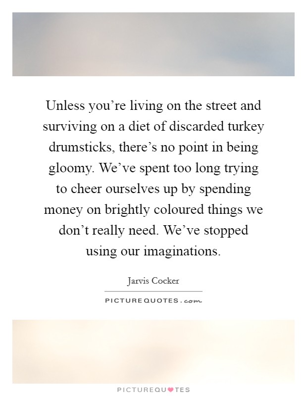 Unless you're living on the street and surviving on a diet of discarded turkey drumsticks, there's no point in being gloomy. We've spent too long trying to cheer ourselves up by spending money on brightly coloured things we don't really need. We've stopped using our imaginations. Picture Quote #1