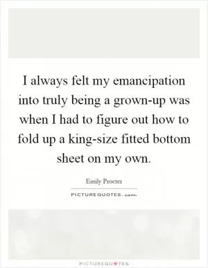 I always felt my emancipation into truly being a grown-up was when I had to figure out how to fold up a king-size fitted bottom sheet on my own Picture Quote #1