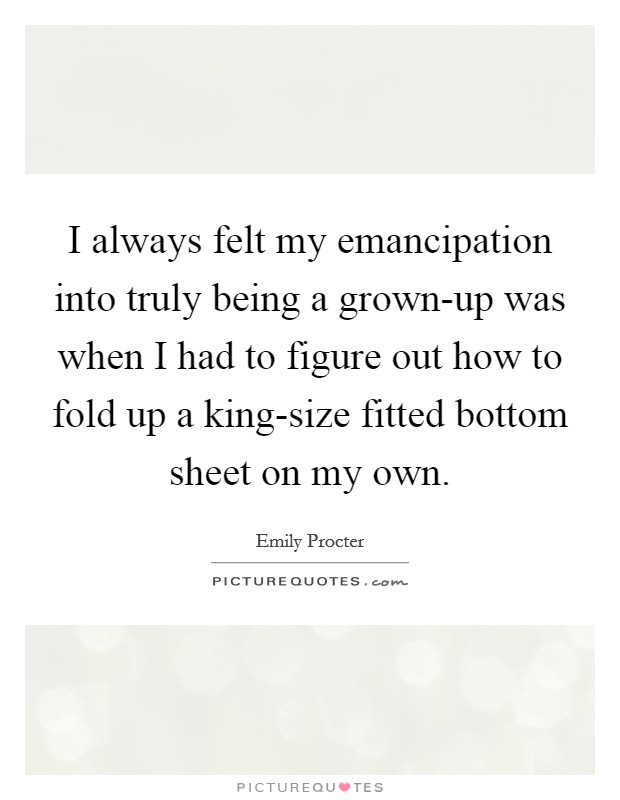 I always felt my emancipation into truly being a grown-up was when I had to figure out how to fold up a king-size fitted bottom sheet on my own. Picture Quote #1