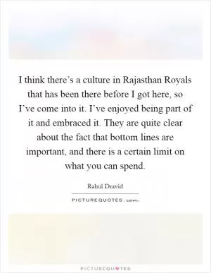I think there’s a culture in Rajasthan Royals that has been there before I got here, so I’ve come into it. I’ve enjoyed being part of it and embraced it. They are quite clear about the fact that bottom lines are important, and there is a certain limit on what you can spend Picture Quote #1