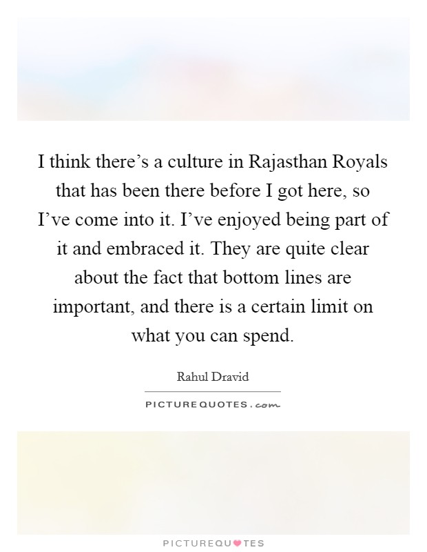 I think there's a culture in Rajasthan Royals that has been there before I got here, so I've come into it. I've enjoyed being part of it and embraced it. They are quite clear about the fact that bottom lines are important, and there is a certain limit on what you can spend. Picture Quote #1
