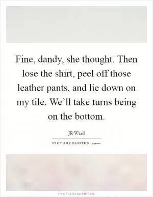 Fine, dandy, she thought. Then lose the shirt, peel off those leather pants, and lie down on my tile. We’ll take turns being on the bottom Picture Quote #1