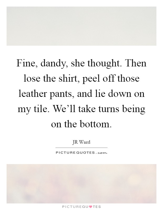 Fine, dandy, she thought. Then lose the shirt, peel off those leather pants, and lie down on my tile. We'll take turns being on the bottom. Picture Quote #1