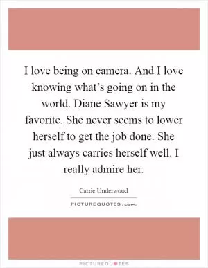 I love being on camera. And I love knowing what’s going on in the world. Diane Sawyer is my favorite. She never seems to lower herself to get the job done. She just always carries herself well. I really admire her Picture Quote #1