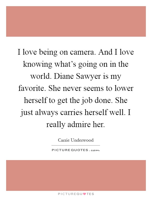 I love being on camera. And I love knowing what's going on in the world. Diane Sawyer is my favorite. She never seems to lower herself to get the job done. She just always carries herself well. I really admire her. Picture Quote #1