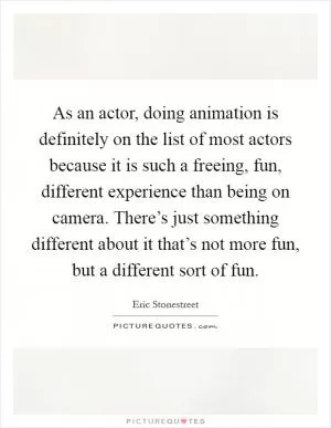 As an actor, doing animation is definitely on the list of most actors because it is such a freeing, fun, different experience than being on camera. There’s just something different about it that’s not more fun, but a different sort of fun Picture Quote #1