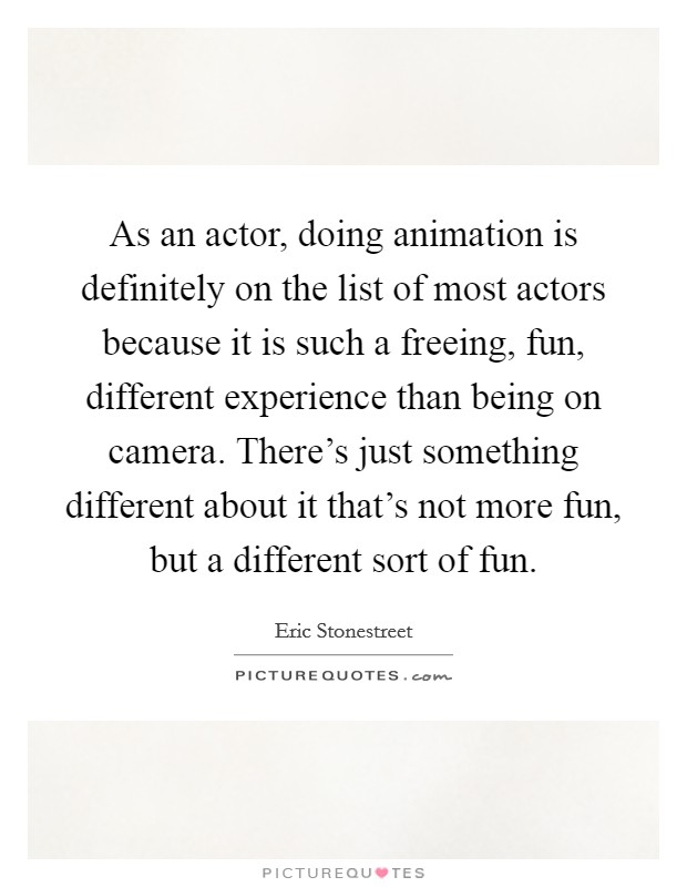 As an actor, doing animation is definitely on the list of most actors because it is such a freeing, fun, different experience than being on camera. There's just something different about it that's not more fun, but a different sort of fun. Picture Quote #1