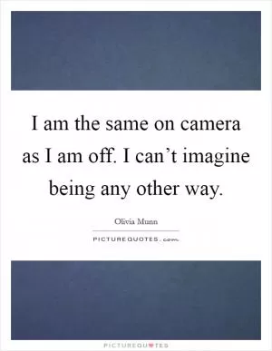 I am the same on camera as I am off. I can’t imagine being any other way Picture Quote #1