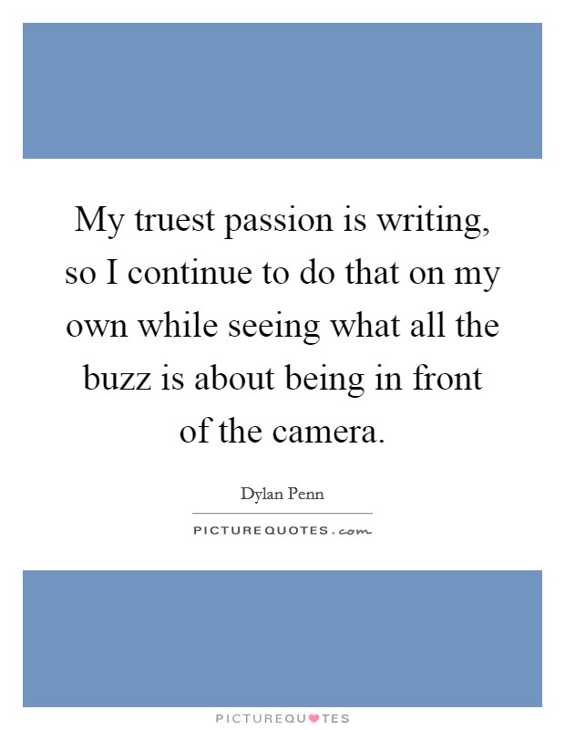 My truest passion is writing, so I continue to do that on my own while seeing what all the buzz is about being in front of the camera. Picture Quote #1