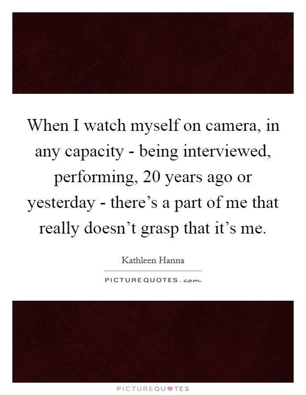 When I watch myself on camera, in any capacity - being interviewed, performing, 20 years ago or yesterday - there's a part of me that really doesn't grasp that it's me. Picture Quote #1