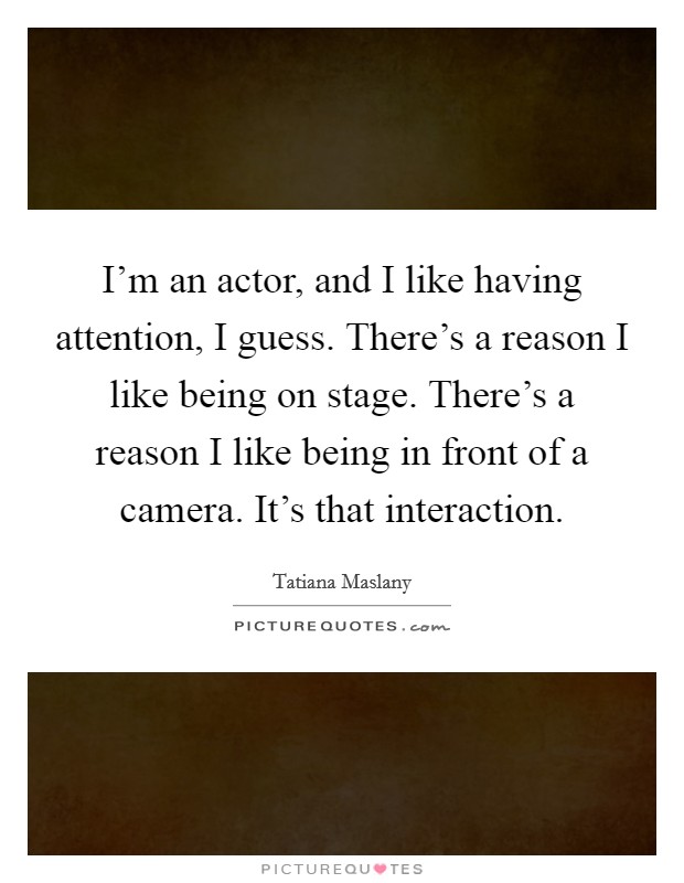 I'm an actor, and I like having attention, I guess. There's a reason I like being on stage. There's a reason I like being in front of a camera. It's that interaction. Picture Quote #1