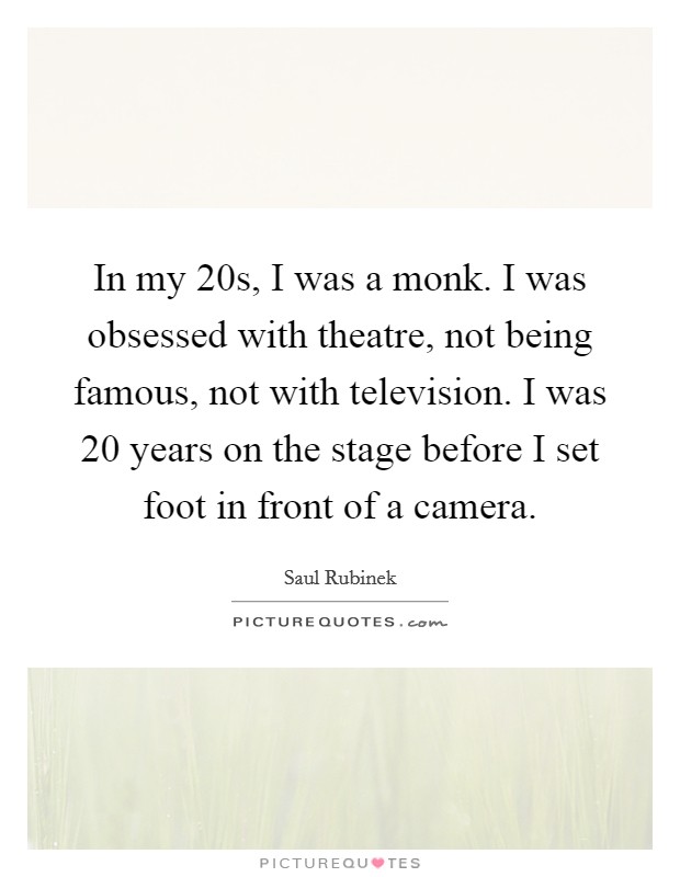 In my 20s, I was a monk. I was obsessed with theatre, not being famous, not with television. I was 20 years on the stage before I set foot in front of a camera. Picture Quote #1