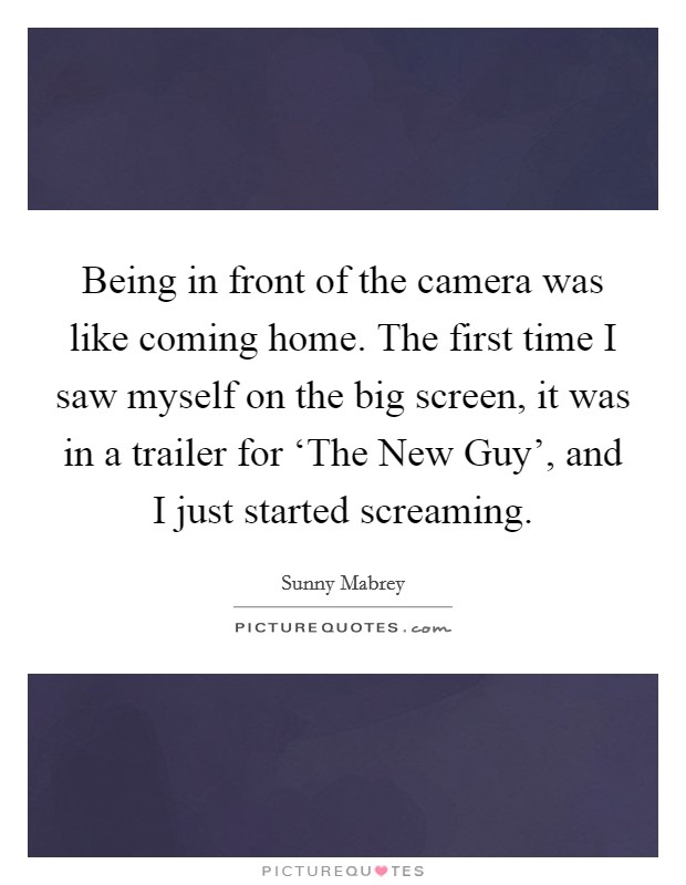 Being in front of the camera was like coming home. The first time I saw myself on the big screen, it was in a trailer for ‘The New Guy', and I just started screaming. Picture Quote #1