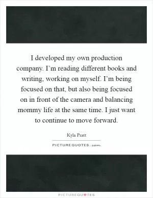 I developed my own production company. I’m reading different books and writing, working on myself. I’m being focused on that, but also being focused on in front of the camera and balancing mommy life at the same time. I just want to continue to move forward Picture Quote #1