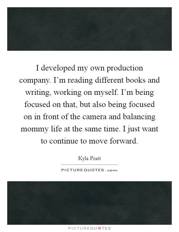 I developed my own production company. I'm reading different books and writing, working on myself. I'm being focused on that, but also being focused on in front of the camera and balancing mommy life at the same time. I just want to continue to move forward. Picture Quote #1