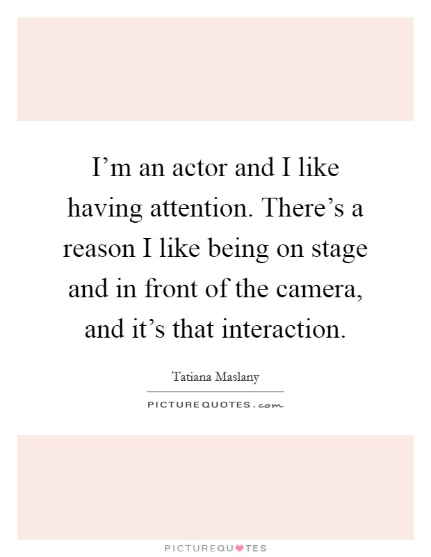 I'm an actor and I like having attention. There's a reason I like being on stage and in front of the camera, and it's that interaction. Picture Quote #1