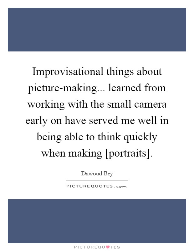 Improvisational things about picture-making... learned from working with the small camera early on have served me well in being able to think quickly when making [portraits]. Picture Quote #1