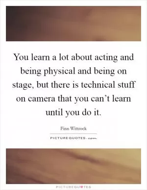 You learn a lot about acting and being physical and being on stage, but there is technical stuff on camera that you can’t learn until you do it Picture Quote #1