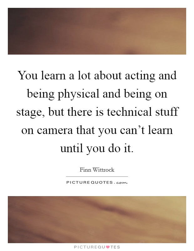 You learn a lot about acting and being physical and being on stage, but there is technical stuff on camera that you can't learn until you do it. Picture Quote #1