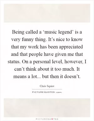 Being called a ‘music legend’ is a very funny thing. It’s nice to know that my work has been appreciated and that people have given me that status. On a personal level, however, I can’t think about it too much. It means a lot... but then it doesn’t Picture Quote #1