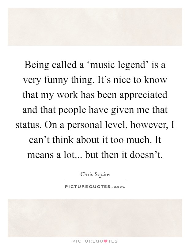 Being called a ‘music legend' is a very funny thing. It's nice to know that my work has been appreciated and that people have given me that status. On a personal level, however, I can't think about it too much. It means a lot... but then it doesn't. Picture Quote #1