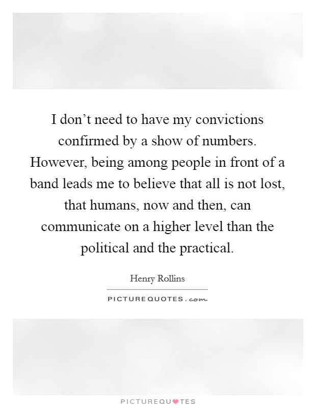 I don't need to have my convictions confirmed by a show of numbers. However, being among people in front of a band leads me to believe that all is not lost, that humans, now and then, can communicate on a higher level than the political and the practical. Picture Quote #1