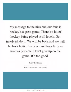 My message to the kids and our fans is hockey’s a great game. There’s a lot of hockey being played at all levels. Get involved, do it. We will be back and we will be back better than ever and hopefully as soon as possible. Don’t give up on the game. It’s too good Picture Quote #1