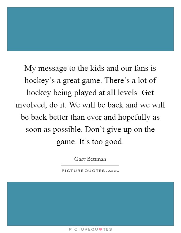 My message to the kids and our fans is hockey's a great game. There's a lot of hockey being played at all levels. Get involved, do it. We will be back and we will be back better than ever and hopefully as soon as possible. Don't give up on the game. It's too good. Picture Quote #1