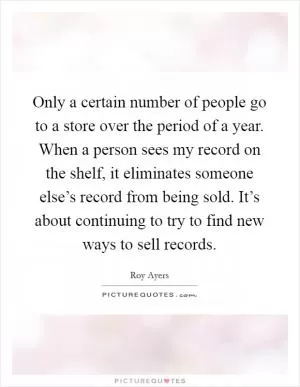 Only a certain number of people go to a store over the period of a year. When a person sees my record on the shelf, it eliminates someone else’s record from being sold. It’s about continuing to try to find new ways to sell records Picture Quote #1