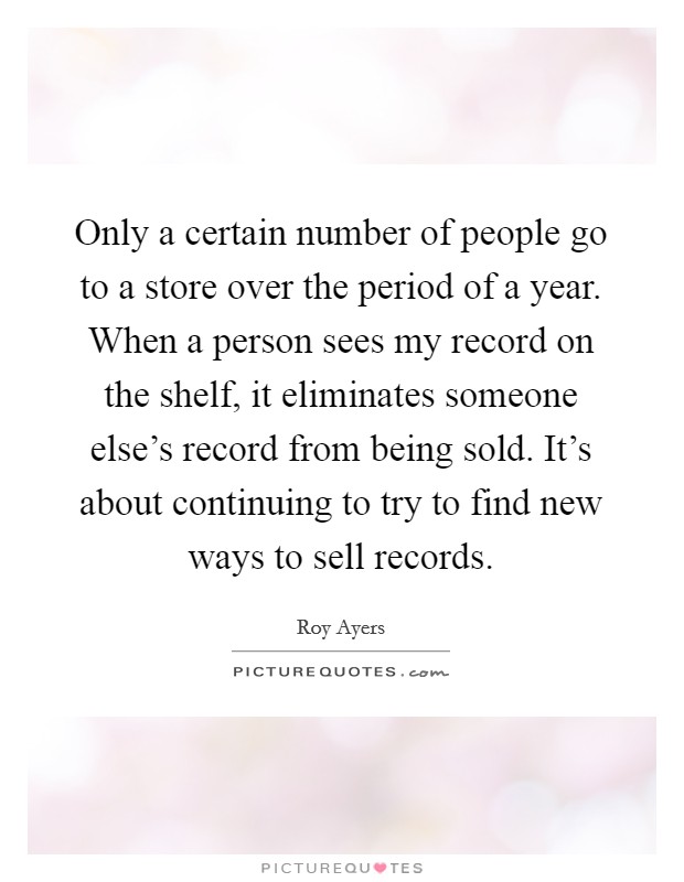 Only a certain number of people go to a store over the period of a year. When a person sees my record on the shelf, it eliminates someone else's record from being sold. It's about continuing to try to find new ways to sell records. Picture Quote #1