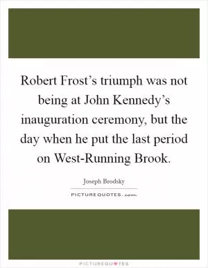 Robert Frost’s triumph was not being at John Kennedy’s inauguration ceremony, but the day when he put the last period on West-Running Brook Picture Quote #1